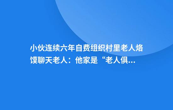 小伙连续六年自费组织村里老人烙馍聊天老人：他家是“老人俱乐部”