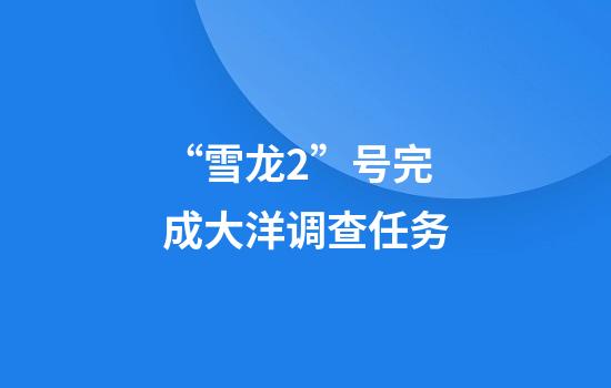 “雪龙2”号完成大洋调查任务