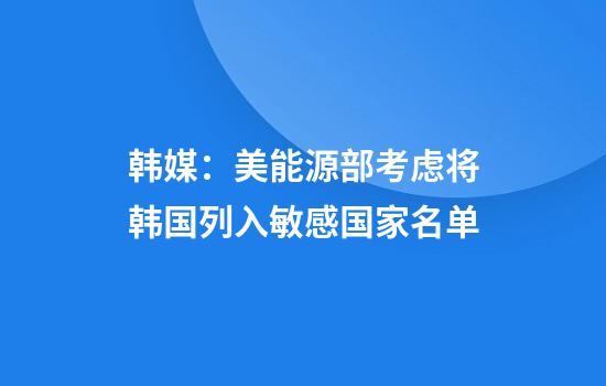 韩媒：美能源部考虑将韩国列入敏感国家名单