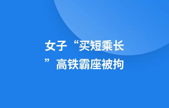 女子“买短乘长”高铁霸座被拘