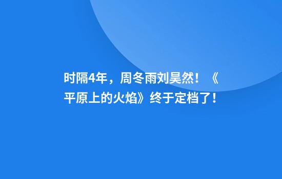 时隔4年，周冬雨刘昊然！《平原上的火焰》终于定档了！