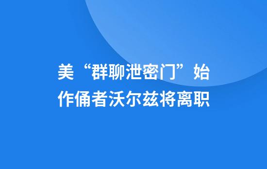 美“群聊泄密门”始作俑者沃尔兹将离职