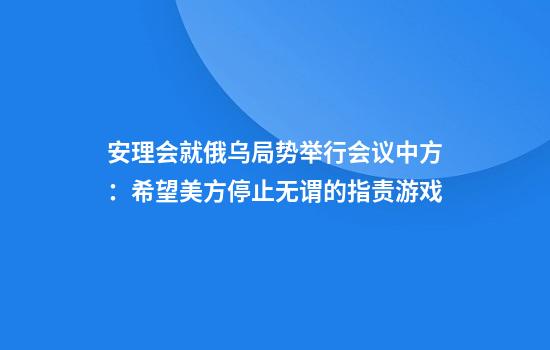 安理会就俄乌局势举行会议中方：希望美方停止无谓的指责游戏