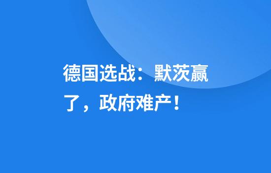 德国选战：默茨赢了，政府难产！