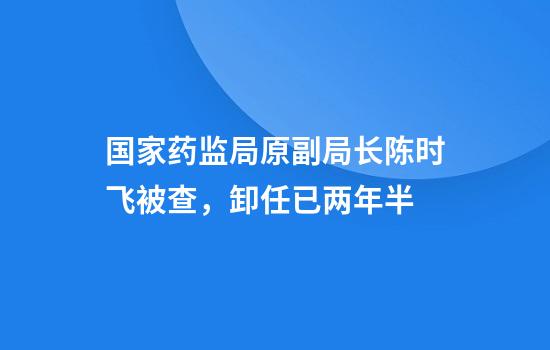 国家药监局原副局长陈时飞被查，卸任已两年半