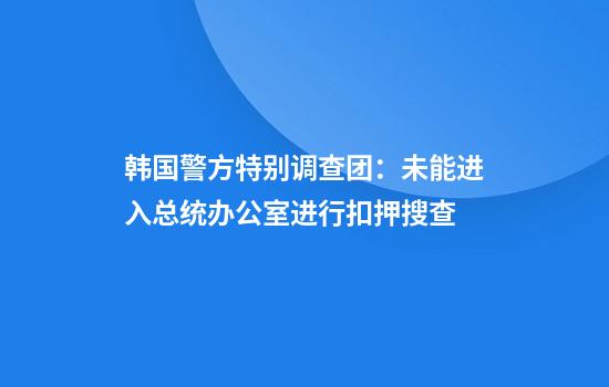 韩国警方特别调查团：未能进入总统办公室进行扣押搜查
