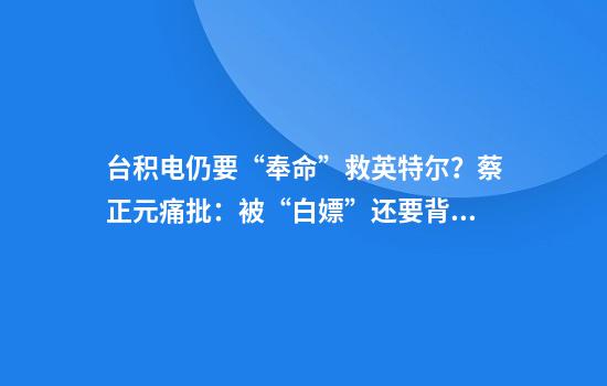台积电仍要“奉命”救英特尔？蔡正元痛批：被“白嫖”还要背债