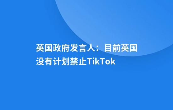 英国政府发言人：目前英国没有计划禁止TikTok