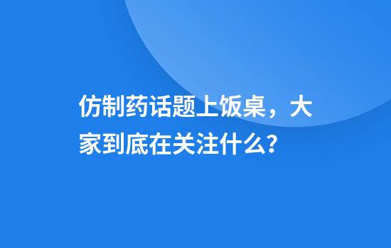 仿制药话题上饭桌,大家到底在关注什么?