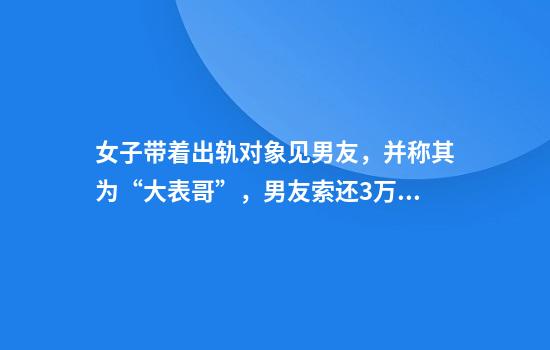 女子带着出轨对象见男友,并称其为“大表哥”,男友索还3万元