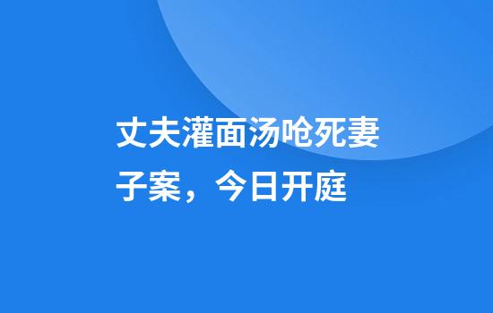 丈夫灌面汤呛死妻子案，今日开庭