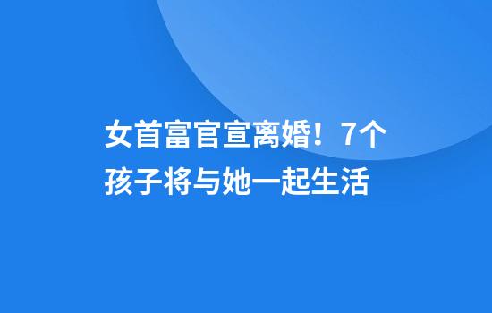 女首富官宣离婚！7个孩子将与她一起生活