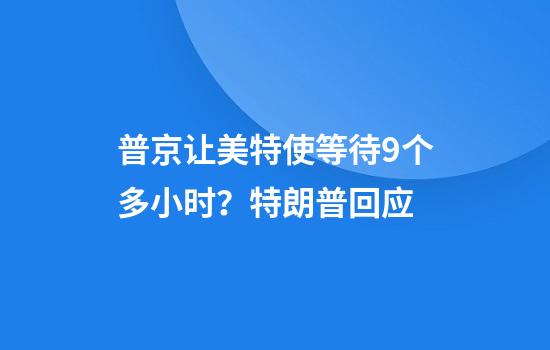 普京让美特使等待9个多小时？特朗普回应