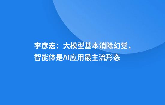 李彦宏：大模型基本消除幻觉，智能体是AI应用最主流形态