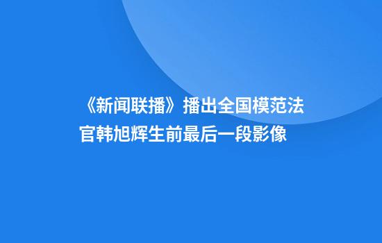 《新闻联播》播出全国模范法官韩旭辉生前最后一段影像