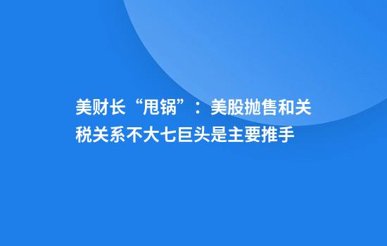 美财长“甩锅”：美股抛售和关税关系不大七巨头是主要推手