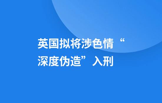 英国拟将涉色情“深度伪造”入刑