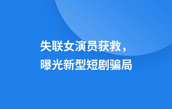 失联女演员获救，曝光新型短剧骗局