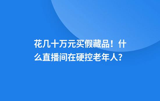 花几十万元买假藏品！什么直播间在硬控老年人？