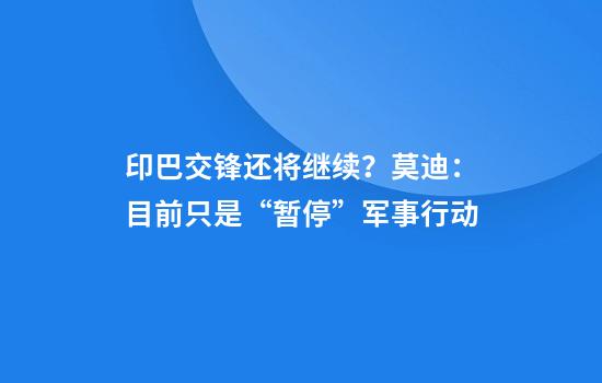 印巴交锋还将继续？莫迪：目前只是“暂停”军事行动