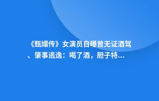 《甄嬛传》女演员自曝曾无证酒驾、肇事逃逸：喝了酒，胆子特别大
