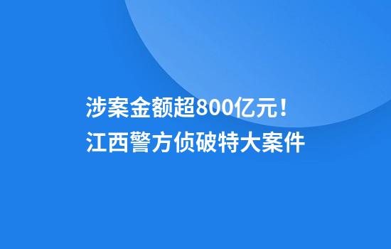 涉案金额超800亿元！江西警方侦破特大案件
