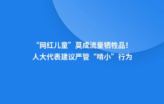 “网红儿童”莫成流量牺牲品！人大代表建议严管“啃小”行为