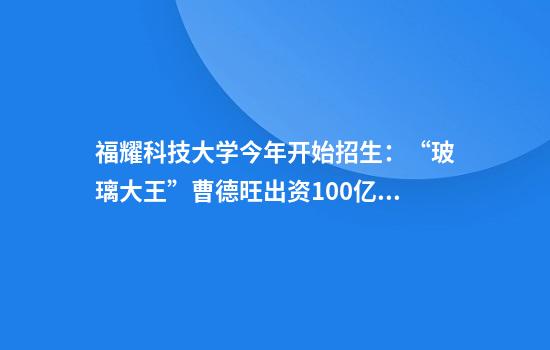 福耀科技大学今年开始招生：“玻璃大王”曹德旺出资100亿，目标对标斯坦福