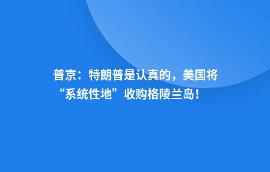 普京：特朗普是认真的，美国将“系统性地”收购格陵兰岛！