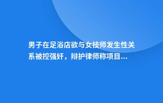 男子在足浴店欲与女技师发生性关系被控强奸，辩护律师称项目疑涉黄