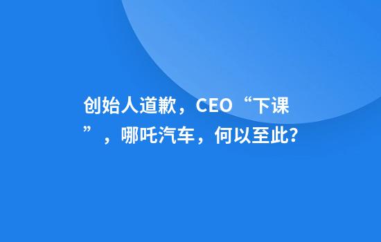 创始人道歉，CEO“下课”，哪吒汽车，何以至此？