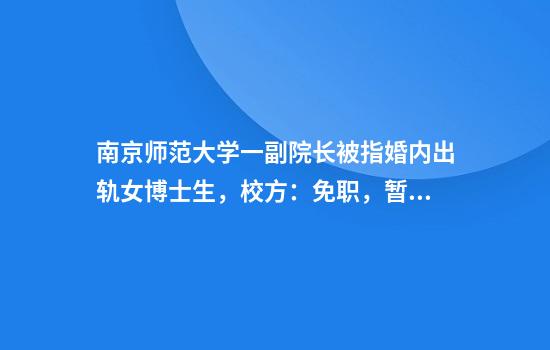 南京师范大学一副院长被指婚内出轨女博士生，校方：免职，暂停一切工作
