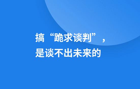 搞“跪求谈判”，是谈不出未来的