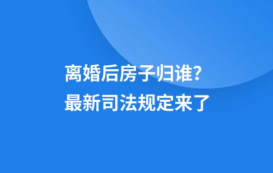 离婚后房子归谁？最新司法规定来了