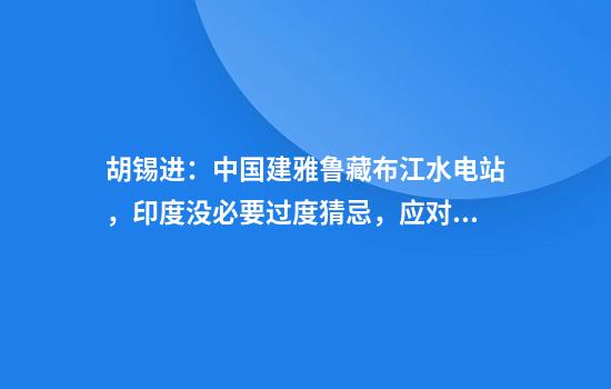 胡锡进：中国建雅鲁藏布江水电站，印度没必要过度猜忌，应对美国的挑唆保持警惕