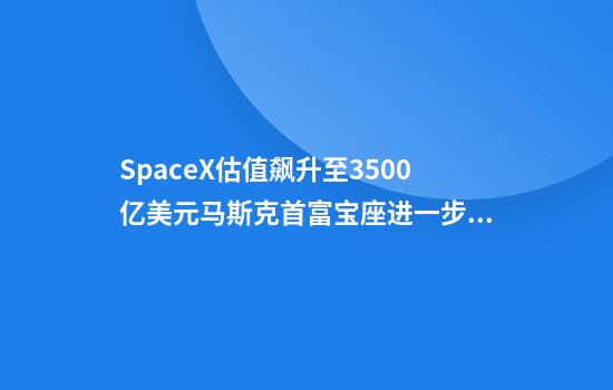 SpaceX估值飙升至3500亿美元马斯克首富宝座进一步巩固