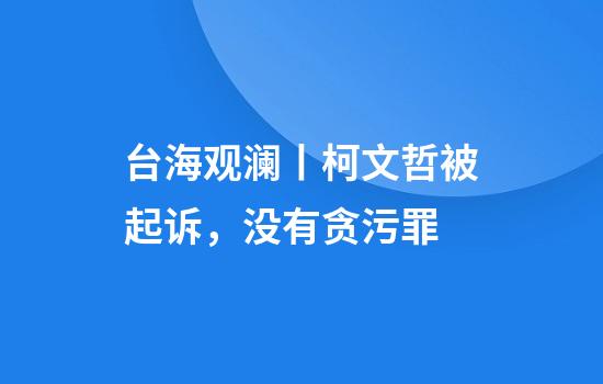 台海观澜丨柯文哲被起诉，没有贪污罪