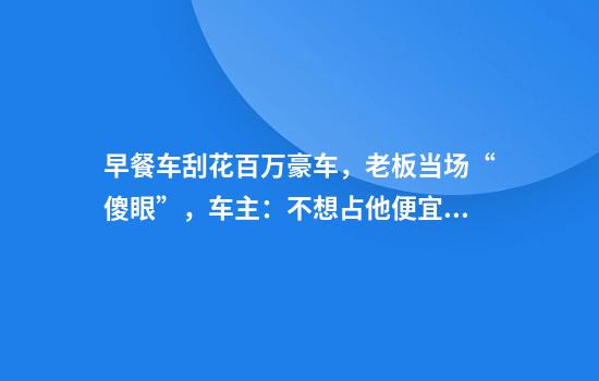 早餐车刮花百万豪车，老板当场“傻眼”，车主：不想占他便宜，只要15个鸡蛋饼