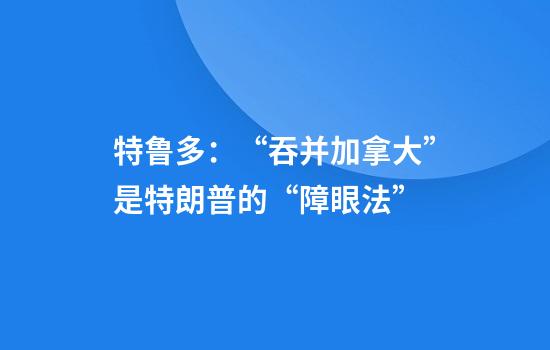 特鲁多：“吞并加拿大”是特朗普的“障眼法”