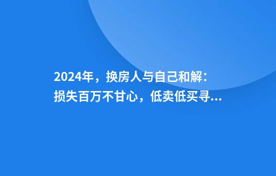 2024年，换房人与自己和解：损失百万不甘心，低卖低买寻找平衡