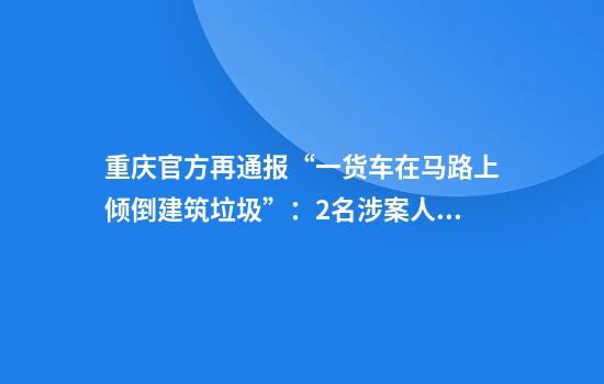 重庆官方再通报“一货车在马路上倾倒建筑垃圾”：2名涉案人员被行拘