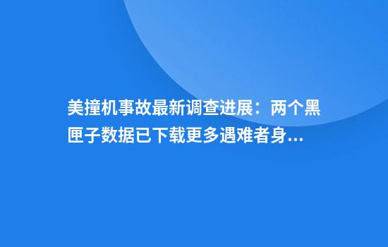 美撞机事故最新调查进展：两个黑匣子数据已下载更多遇难者身份确认