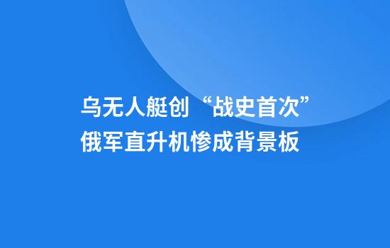 乌无人艇创“战史首次”俄军直升机惨成背景板