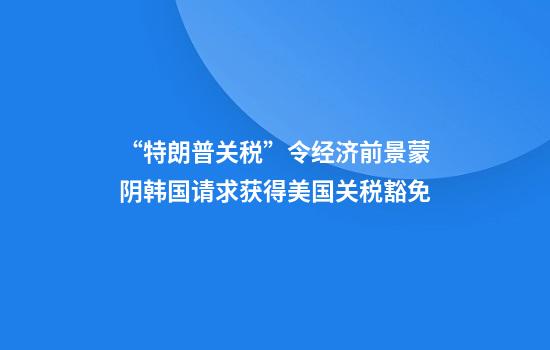 “特朗普关税”令经济前景蒙阴韩国请求获得美国关税豁免