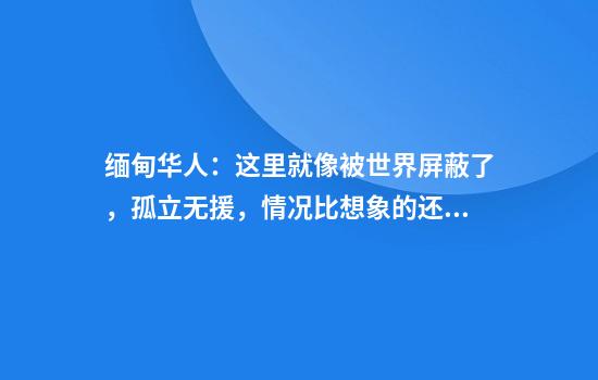 缅甸华人：这里就像被世界屏蔽了，孤立无援，情况比想象的还要差