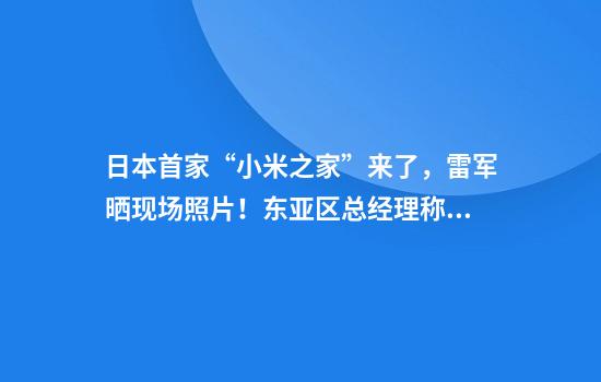 日本首家“小米之家”来了，雷军晒现场照片！东亚区总经理称“将开到日本全国”，今年计划曝光