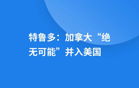 特鲁多：加拿大“绝无可能”并入美国