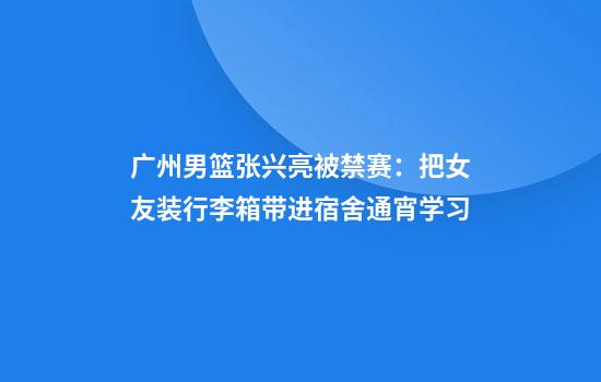 广州男篮张兴亮被禁赛：把女友装行李箱带进宿舍通宵学习