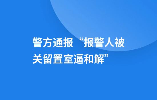 警方通报“报警人被关留置室逼和解”