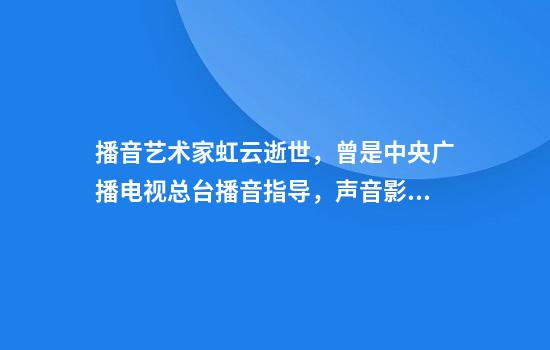 播音艺术家虹云逝世，曾是中央广播电视总台播音指导，声音影响了几代电视观众